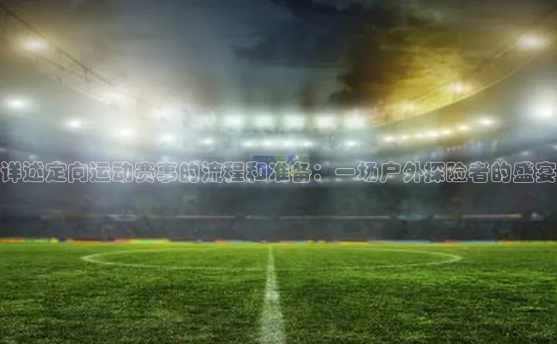 详述定向运动赛事的流程和准备：一场户外探险者的盛宴