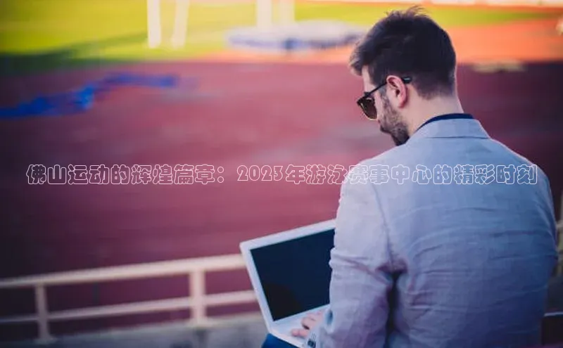 佛山运动的辉煌篇章：2023年游泳赛事中心的精彩时刻