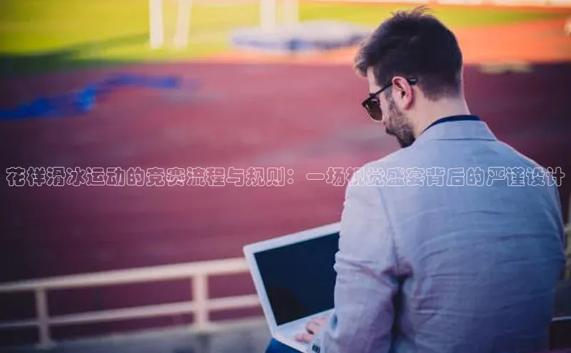 花样滑冰运动的竞赛流程与规则：一场视觉盛宴背后的严谨设计