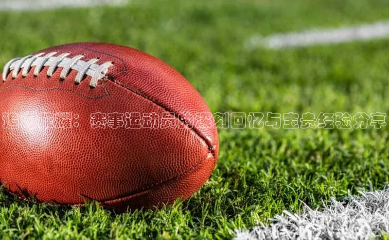 追溯荣耀：赛事运动员的深刻回忆与宝贵经验分享